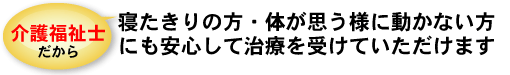 介護福祉士だから、寝たきりの方・体が思う様に動かない方にも安心して治療をうけていただけます